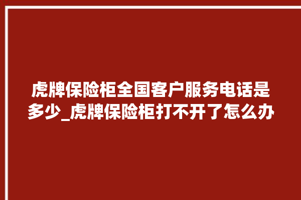 虎牌保险柜全国客户服务电话是多少_虎牌保险柜打不开了怎么办 。保险柜