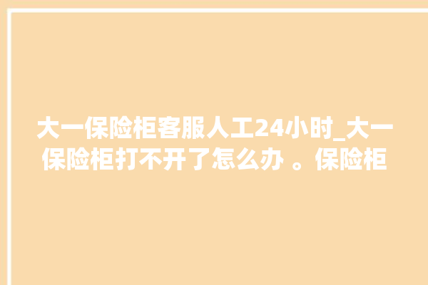 大一保险柜客服人工24小时_大一保险柜打不开了怎么办 。保险柜