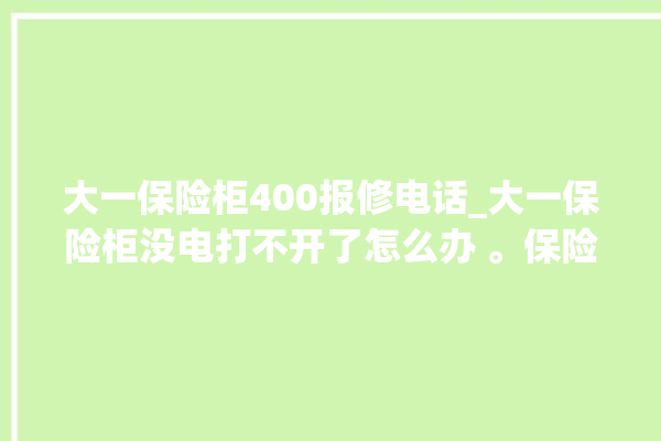 大一保险柜400报修电话_大一保险柜没电打不开了怎么办 。保险柜