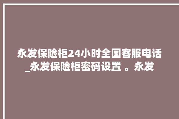 永发保险柜24小时全国客服电话_永发保险柜密码设置 。永发