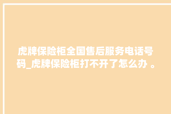 虎牌保险柜全国售后服务电话号码_虎牌保险柜打不开了怎么办 。保险柜