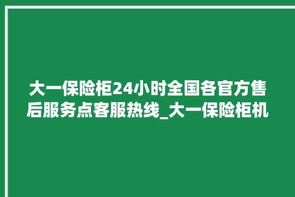 大一保险柜24小时全国各官方售后服务点客服热线_大一保险柜机械锁开锁程序 。保险柜