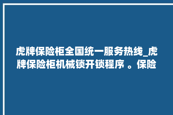 虎牌保险柜全国统一服务热线_虎牌保险柜机械锁开锁程序 。保险柜