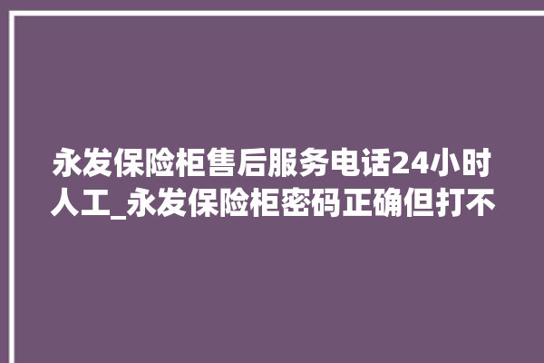 永发保险柜售后服务电话24小时人工_永发保险柜密码正确但打不开 。永发