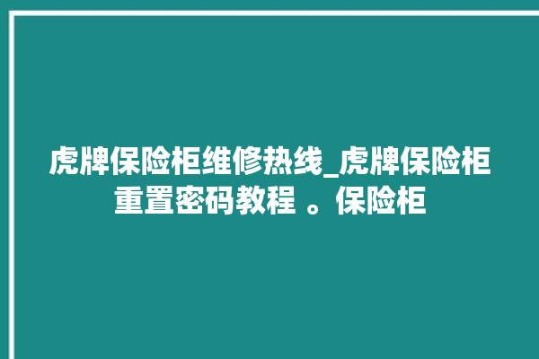 虎牌保险柜维修热线_虎牌保险柜重置密码教程 。保险柜