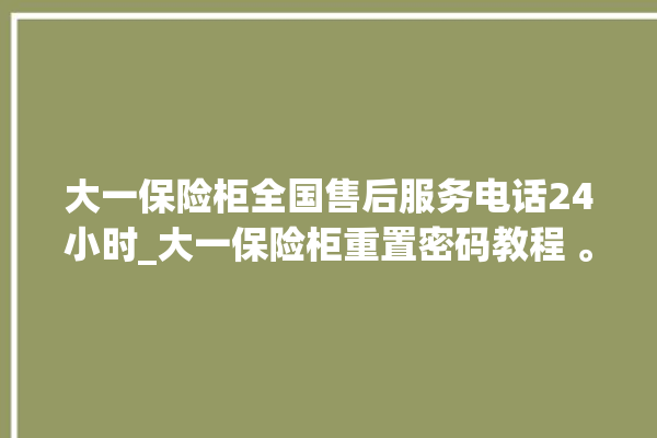 大一保险柜全国售后服务电话24小时_大一保险柜重置密码教程 。保险柜