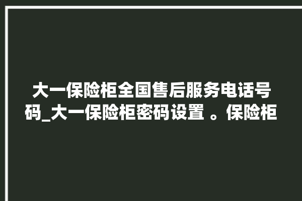 大一保险柜全国售后服务电话号码_大一保险柜密码设置 。保险柜