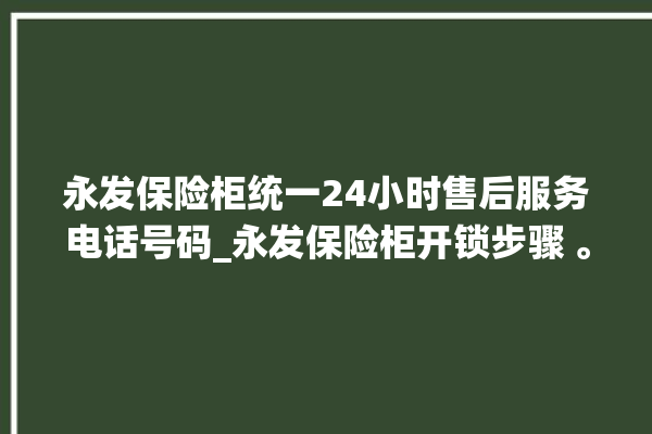 永发保险柜统一24小时售后服务电话号码_永发保险柜开锁步骤 。永发