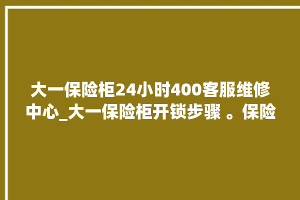 大一保险柜24小时400客服维修中心_大一保险柜开锁步骤 。保险柜