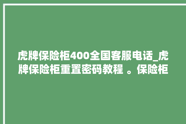 虎牌保险柜400全国客服电话_虎牌保险柜重置密码教程 。保险柜