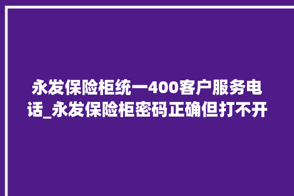 永发保险柜统一400客户服务电话_永发保险柜密码正确但打不开 。永发