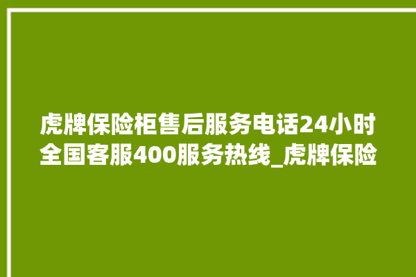 虎牌保险柜售后服务电话24小时全国客服400服务热线_虎牌保险柜怎么开锁没电了 。保险柜