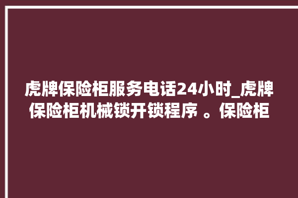 虎牌保险柜服务电话24小时_虎牌保险柜机械锁开锁程序 。保险柜