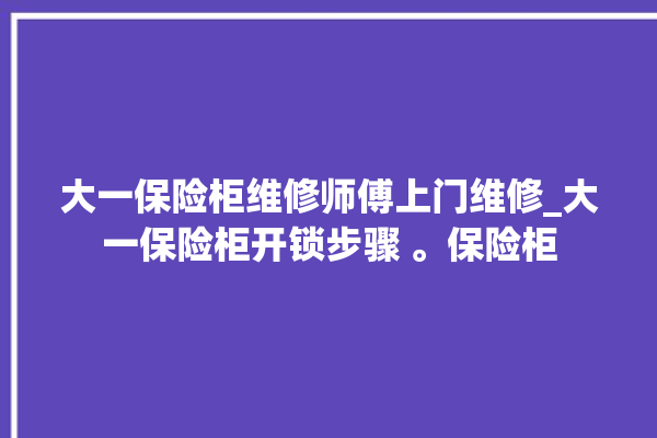 大一保险柜维修师傅上门维修_大一保险柜开锁步骤 。保险柜