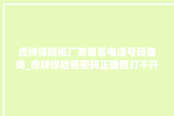 虎牌保险柜厂家售后电话号码查询_虎牌保险柜密码正确但打不开 。保险柜