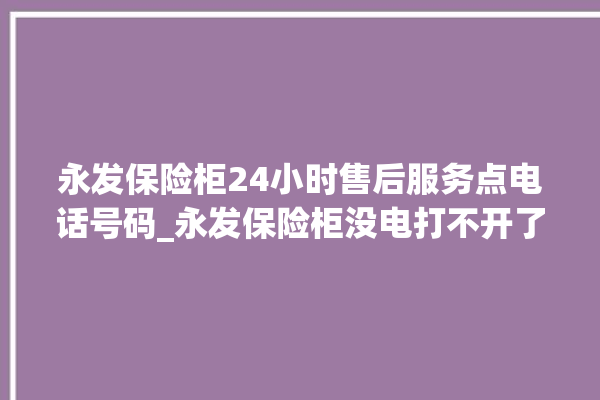 永发保险柜24小时售后服务点电话号码_永发保险柜没电打不开了怎么办 。永发