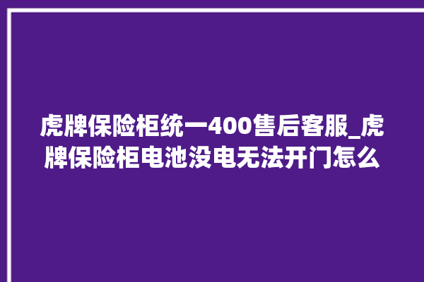 虎牌保险柜统一400售后客服_虎牌保险柜电池没电无法开门怎么办 。保险柜