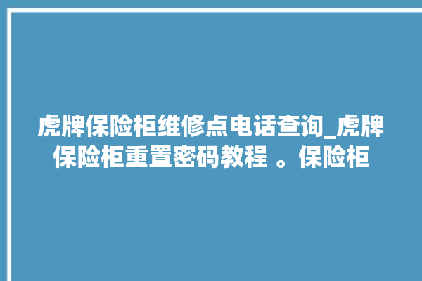 虎牌保险柜维修点电话查询_虎牌保险柜重置密码教程 。保险柜