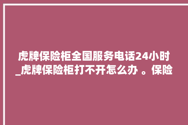 虎牌保险柜全国服务电话24小时_虎牌保险柜打不开怎么办 。保险柜