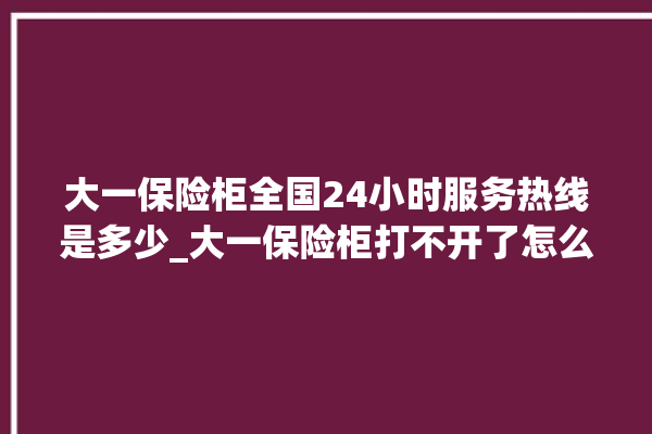 大一保险柜全国24小时服务热线是多少_大一保险柜打不开了怎么办 。保险柜