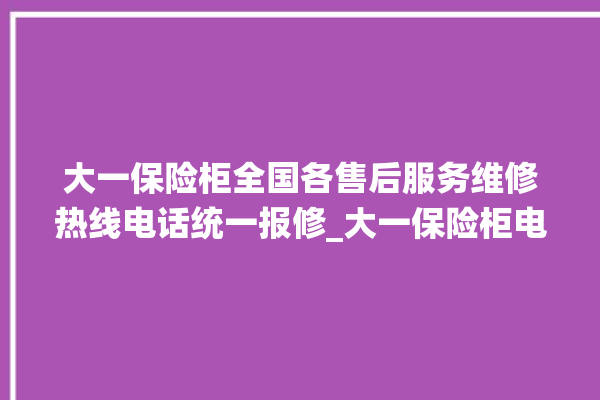 大一保险柜全国各售后服务维修热线电话统一报修_大一保险柜电池没电无法开门怎么办 。保险柜