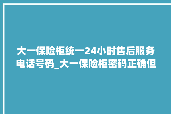 大一保险柜统一24小时售后服务电话号码_大一保险柜密码正确但打不开 。保险柜