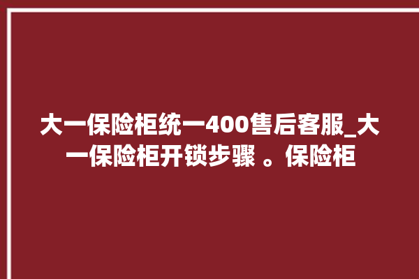 大一保险柜统一400售后客服_大一保险柜开锁步骤 。保险柜