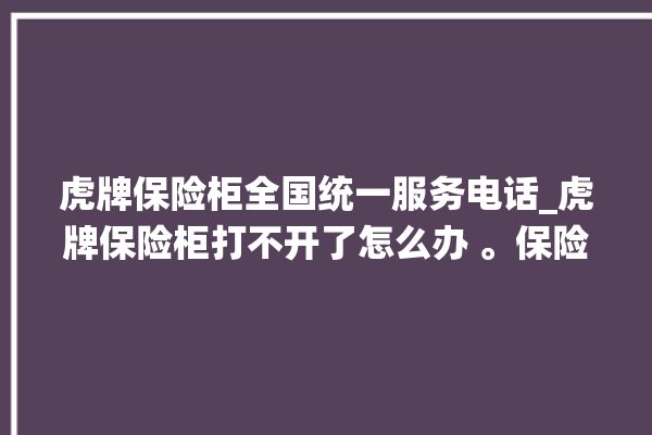 虎牌保险柜全国统一服务电话_虎牌保险柜打不开了怎么办 。保险柜