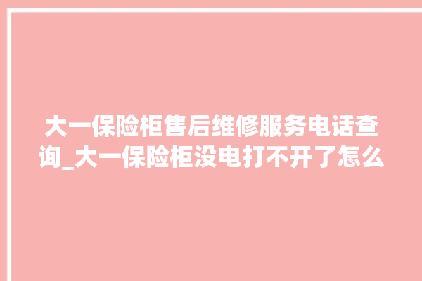 大一保险柜售后维修服务电话查询_大一保险柜没电打不开了怎么办 。保险柜