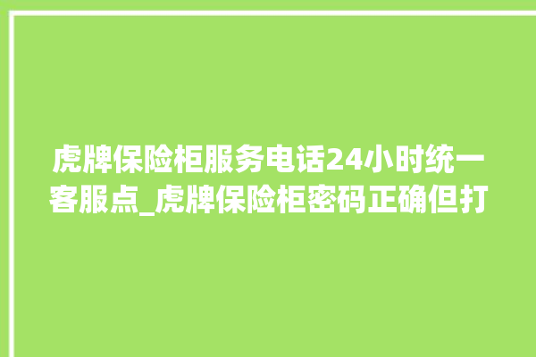 虎牌保险柜服务电话24小时统一客服点_虎牌保险柜密码正确但打不开 。保险柜