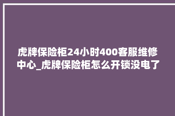 虎牌保险柜24小时400客服维修中心_虎牌保险柜怎么开锁没电了 。保险柜