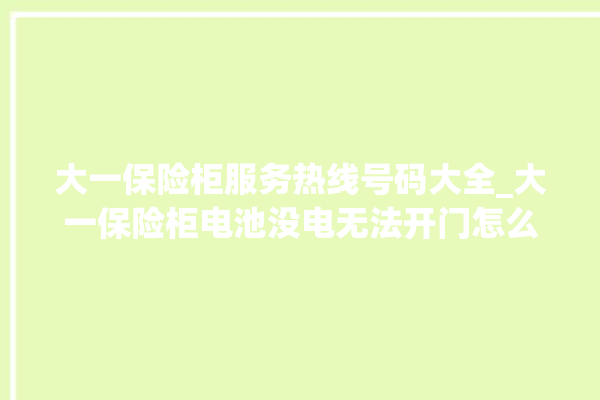 大一保险柜服务热线号码大全_大一保险柜电池没电无法开门怎么办 。保险柜