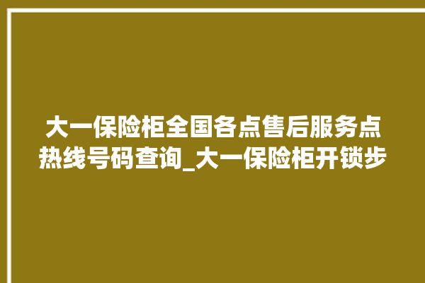 大一保险柜全国各点售后服务点热线号码查询_大一保险柜开锁步骤 。保险柜