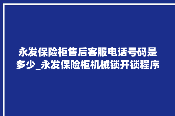 永发保险柜售后客服电话号码是多少_永发保险柜机械锁开锁程序 。永发