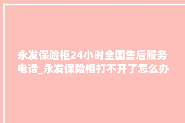 永发保险柜24小时全国售后服务电话_永发保险柜打不开了怎么办 。永发