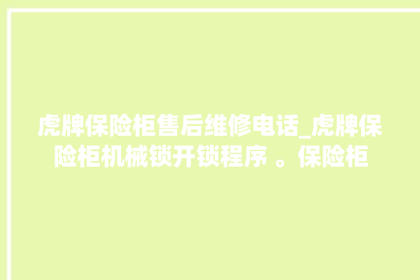 虎牌保险柜售后维修电话_虎牌保险柜机械锁开锁程序 。保险柜