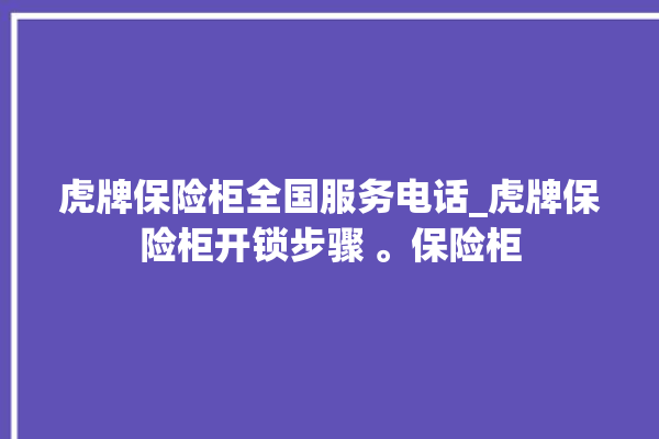 虎牌保险柜全国服务电话_虎牌保险柜开锁步骤 。保险柜