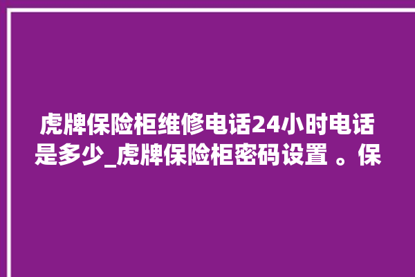 虎牌保险柜维修电话24小时电话是多少_虎牌保险柜密码设置 。保险柜