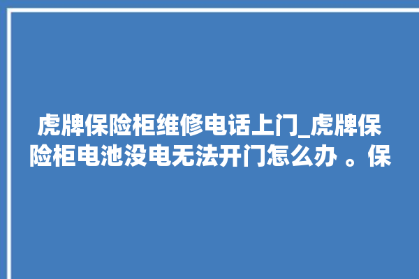 虎牌保险柜维修电话上门_虎牌保险柜电池没电无法开门怎么办 。保险柜