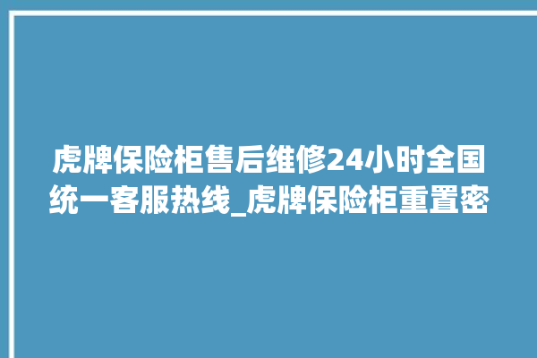 虎牌保险柜售后维修24小时全国统一客服热线_虎牌保险柜重置密码教程 。保险柜