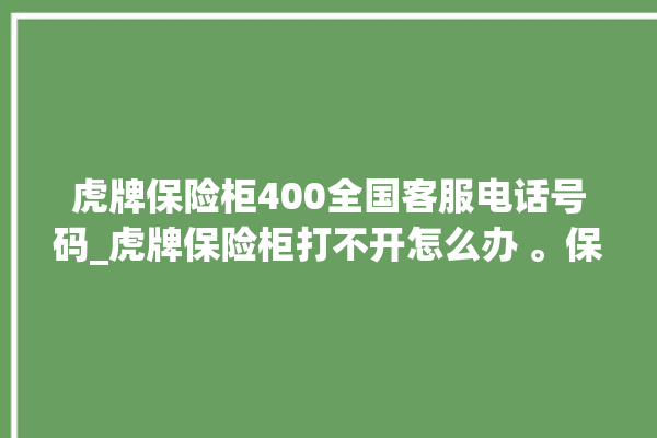 虎牌保险柜400全国客服电话号码_虎牌保险柜打不开怎么办 。保险柜