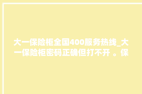 大一保险柜全国400服务热线_大一保险柜密码正确但打不开 。保险柜