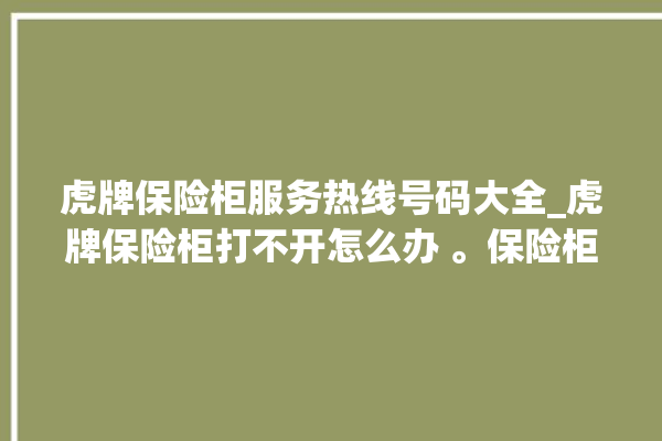 虎牌保险柜服务热线号码大全_虎牌保险柜打不开怎么办 。保险柜