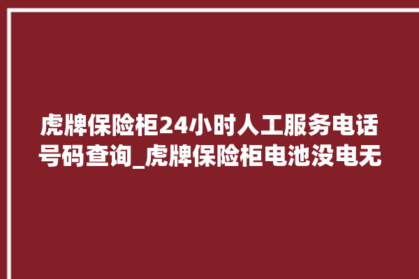 虎牌保险柜24小时人工服务电话号码查询_虎牌保险柜电池没电无法开门怎么办 。保险柜