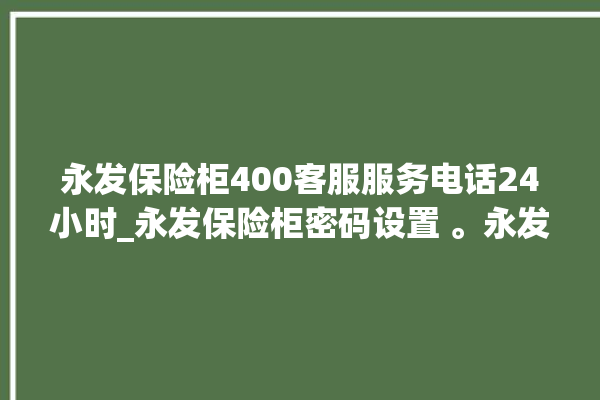 永发保险柜400客服服务电话24小时_永发保险柜密码设置 。永发