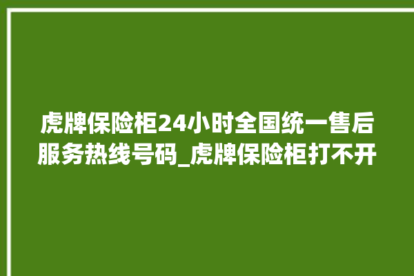 虎牌保险柜24小时全国统一售后服务热线号码_虎牌保险柜打不开怎么办 。保险柜