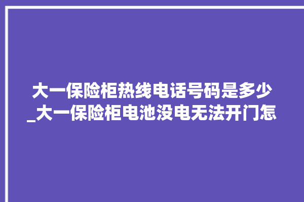 大一保险柜热线电话号码是多少_大一保险柜电池没电无法开门怎么办 。保险柜