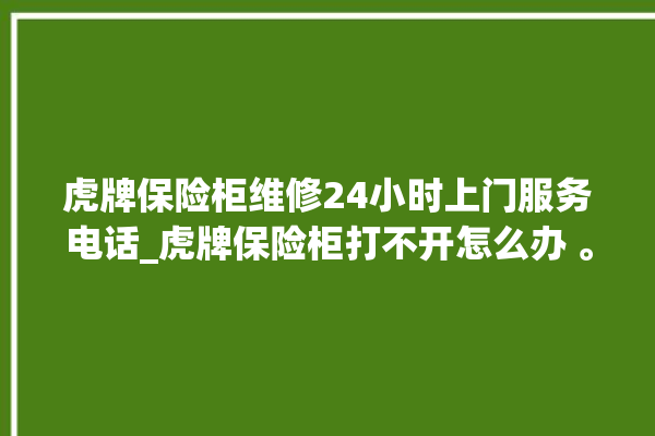 虎牌保险柜维修24小时上门服务电话_虎牌保险柜打不开怎么办 。保险柜