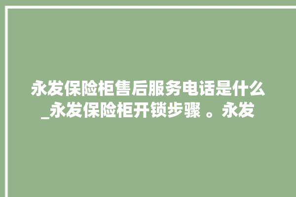 永发保险柜售后服务电话是什么_永发保险柜开锁步骤 。永发