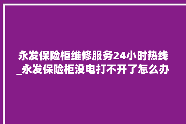 永发保险柜维修服务24小时热线_永发保险柜没电打不开了怎么办 。永发